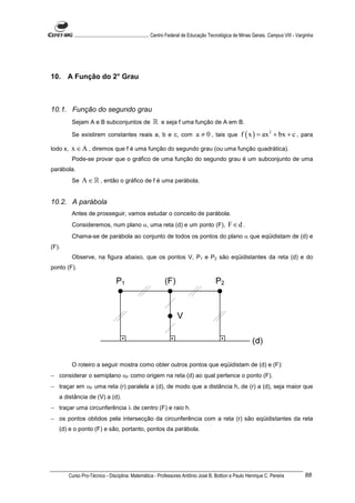 ............................................................. Centro Federal de Educação Tecnológica de Minas Gerais. Campus VIII - Varginha




10. A Função do 2° Grau



10.1. Função do segundo grau
           Sejam A e B subconjuntos de                    ℝ e seja f uma função de A em B.
           Se existirem constantes reais a, b e c, com                             a ≠ 0 , tais que f ( x ) = ax 2 + bx + c , para
todo x,    x ∈ A , diremos que f é uma função do segundo grau (ou uma função quadrática).
           Pode-se provar que o gráfico de uma função do segundo grau é um subconjunto de uma
parábola.
           Se   A ∈ ℝ , então o gráfico de f é uma parábola.


10.2. A parábola
           Antes de prosseguir, vamos estudar o conceito de parábola.
           Consideremos, num plano α, uma reta (d) e um ponto (F),                                    F∈d .
           Chama-se de parábola ao conjunto de todos os pontos do plano α que eqüidistam de (d) e
(F).
           Observe, na figura abaixo, que os pontos V, P1 e P2 são eqüidistantes da reta (d) e do
ponto (F).




           O roteiro a seguir mostra como obter outros pontos que eqüidistam de (d) e (F):
− considerar o semiplano αF como origem na reta (d) ao qual pertence o ponto (F).
− traçar em αF uma reta (r) paralela a (d), de modo que a distância h, de (r) a (d), seja maior que
   a distância de (V) a (d).
− traçar uma circunferência λ de centro (F) e raio h.
− os pontos obtidos pela intersecção da circunferência com a reta (r) são eqüidistantes da reta
   (d) e o ponto (F) e são, portanto, pontos da parábola.




          Curso Pro-Técnico - Disciplina: Matemática - Professores Antônio José B. Bottion e Paulo Henrique C. Pereira                             88
 