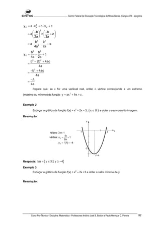 ............................................................. Centro Federal de Educação Tecnológica de Minas Gerais. Campus VIII - Varginha



yV = a ⋅ x2 + b ⋅ xV + c
          V
               2
       −b   −b   
   = a  b      +c
       2a   2a   
          2    2
        b    b
   = a⋅ 2 −      +c
        4a   2a
     b2 b 2
yV =     −     +c
     4a 2a
     b2 − 2b2 + 4ac
   =
            4a
     −b + 4ac
        2
   =
          4a
     −∆
   =
     4a
       Repare que, se x for uma variável real, então o vértice corresponde a um extremo

(máximo ou mínimo) da função                y = ax 2 + bx + c .


Exemplo 2

       Esboçar o gráfico da função f(x) = x – 2x – 3,
                                                             2
                                                                               ( x ∈ ℝ ) e obter o seu conjunto imagem.
Resolução:




                                              −b
                                        xV =       =1
                                              2a
                                        y V = f (1) = −4




Resposta:   Im = { y ∈ ℝ | y ≥ −4}
Exemplo 3
                                                             2
       Esboçar o gráfico da função f(x) = x – 2x +3 e obter o valor mínimo de y.


Resolução:




      Curso Pro-Técnico - Disciplina: Matemática - Professores Antônio José B. Bottion e Paulo Henrique C. Pereira                             92
 