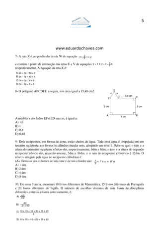5




                                       www.eduardochaves.com

7­ A reta X é perpendicular à reta W de equação  

e contém o ponto de interseção das retas U e V de equações
respectivamente. A equação da reta X é:




8­ O polígono ABCDEF, a seguir, tem área igual a 15,48 cm2.




A medida x dos lados EF e ED em cm, é igual a:
A) 1,6
B) 1
C) 0,8
D) 0,48

9­ Dois recipientes, em forma de cone, estão cheios de água. Toda essa água é despejada em um 
terceiro recipiente, em forma de cilindro circular reto, atingindo um nível [. Sabe­se que: o raio e a 
altura do primeiro recipiente cônico são, respectivamente, 6dm e 8dm; o raio e a altura do segundo 
recipiente cônico são, respectivamente, 3dm e 16dm; e o raio do recipiente cilíndrico é 12dm. O 
nível x atingido pela água no recipiente cilíndrico é:
(As fórmulas dos volumes de um cone e de um cilindro são:
A) 1 dm
B) 2 dm
C) 4 dm
D) 8 dm

10. Em uma livraria, encontrei 10 livros diferentes de Matemática, 15 livros diferentes de Português 
e   20   livros   diferentes   de   Inglês.   O   número   de   escolhas   distintas   de   dois   livros   de   disciplinas 
diferentes, entre os citados anteriormente, é:
 