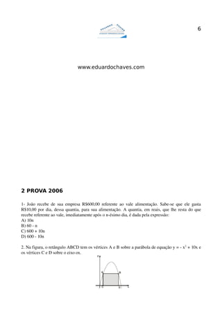 6




                                   www.eduardochaves.com




2 PROVA 2006

1­   João   recebe  de   sua  empresa  R$600,00  referente   ao  vale   alimentação.  Sabe­se   que   ele   gasta 
R$10,00 por dia, dessa quantia, para sua alimentação. A quantia, em reais, que lhe resta do que 
recebe referente ao vale, imediatamente após o n­ésimo dia, é dada pela expressão:
A) 10n
B) 60 ­ n
C) 600 + 10n
D) 600 ­ 10n

2. Na figura, o retângulo ABCD tem os vértices A e B sobre a parábola de equação y = ­ x2 + 10x e 
os vértices C e D sobre o eixo ox. 
 