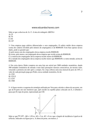 7




                               www.eduardochaves.com

Sabe­se que a abscissa de A é 3. A área do retângulo ABCD é:
A) 25
B) 70
C) 84
D) 147

3­ Uma empresa paga salários diferenciados a seus empregados. O salário médio dessa empresa 
(soma dos salários dividido pelo número de empregados) é de R$800,00. Com base apenas nesses 
dados, pode­se garantir que:
A) pelo menos um dos empregados dessa empresa recebe R$800,00.
B) existe, pelo menos, um empregado dessa empresa que recebe acima de R$800,00.
C) a maioria dos empregados dessa empresa recebe menos de R$800,00.
D) a metade dos empregados dessa empresa recebe menos que R$800,00 e a outra metade, acima de 
R$800,00.

4. Em certa época, Pedro comprou em uma loja um móvel por 2600 unidades monetárias, dando 
500 unidades monetárias de entrada e mais duas prestações mensais consecutivas, de mesmo valor, 
vencendo a primeira um mês após a compra. Se a loja cobrava uma taxa mensal de juros de 10%, o 
valor de cada prestação paga por Pedro, nessa unidade monetária, foi de:
A) 1210
B) 1215,5
C) 1235
D) 1560


5­ A figura mostra o esquema da estratégia utilizada por Vera para calcular a altura de um poste, em 
que de B parte um raio luminoso que, após incidir no espelho plano colocado em E, é refletido e 
passa por D, topo do poste, representado por CD. 




Sabe­se que          , AB = 1,50 m, AE = 2 m, AC = 8 m e que o ângulo de incidência é igual ao de 
reflexão, indicados na figura por a. A altura do poste, em metros, é
 