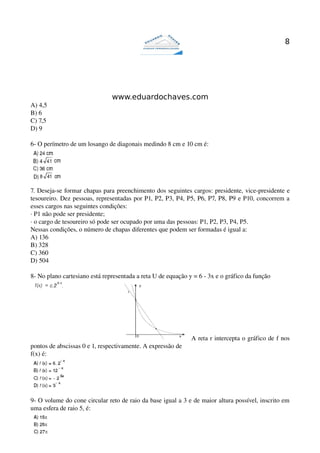 8




                               www.eduardochaves.com
A) 4,5
B) 6
C) 7,5
D) 9

6­ O perímetro de um losango de diagonais medindo 8 cm e 10 cm é: 




7. Deseja­se formar chapas para preenchimento dos seguintes cargos: presidente, vice­presidente e 
tesoureiro. Dez pessoas, representadas por P1, P2, P3, P4, P5, P6, P7, P8, P9 e P10, concorrem a 
esses cargos nas seguintes condições:
∙ P1 não pode ser presidente;
∙ o cargo de tesoureiro só pode ser ocupado por uma das pessoas: P1, P2, P3, P4, P5.
Nessas condições, o número de chapas diferentes que podem ser formadas é igual a:
A) 136
B) 328
C) 360
D) 504

8­ No plano cartesiano está representada a reta U de equação y = 6 ­ 3x e o gráfico da função 




                                                              A reta r intercepta o gráfico de f nos 
pontos de abscissas 0 e 1, respectivamente. A expressão de 
f(x) é:




9­ O volume do cone circular reto de raio da base igual a 3 e de maior altura possível, inscrito em 
uma esfera de raio 5, é:
 