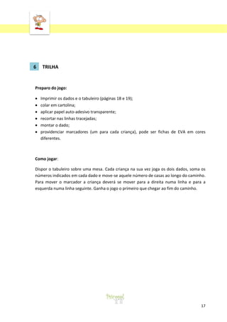 ‘
17
6 TRILHA
Preparo do jogo:
Imprimir os dados e o tabuleiro (páginas 18 e 19);
colar em cartolina;
aplicar papel auto-adesivo transparente;
recortar nas linhas tracejadas;
montar o dado;
providenciar marcadores (um para cada criança), pode ser fichas de EVA em cores
diferentes.
Como jogar:
Dispor o tabuleiro sobre uma mesa. Cada criança na sua vez joga os dois dados, soma os
números indicados em cada dado e move-se aquele número de casas ao longo do caminho.
Para mover o marcador a criança deverá se mover para a direita numa linha e para a
esquerda numa linha seguinte. Ganha o jogo o primeiro que chegar ao fim do caminho.
 