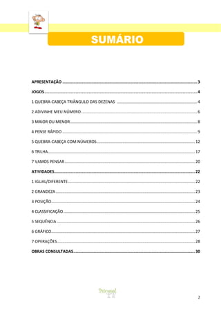 ‘
2
APRESENTAÇÃO ................................................................................................................3
JOGOS...............................................................................................................................4
1 QUEBRA-CABEÇA TRIÂNGULO DAS DEZENAS ........................................................................4
2 ADIVINHE MEU NÚMERO........................................................................................................6
3 MAIOR OU MENOR..................................................................................................................8
4 PENSE RÁPIDO .........................................................................................................................9
5 QUEBRA-CABEÇA COM NÚMEROS........................................................................................12
6 TRILHA....................................................................................................................................17
7 VAMOS PENSAR.....................................................................................................................20
ATIVIDADES.....................................................................................................................22
1 IGUAL/DIFERENTE..................................................................................................................22
2 GRANDEZA.............................................................................................................................23
3 POSIÇÃO.................................................................................................................................24
4 CLASSIFICAÇÃO......................................................................................................................25
5 SEQUÊNCIA ............................................................................................................................26
6 GRÁFICO.................................................................................................................................27
7 OPERAÇÕES............................................................................................................................28
OBRAS CONSULTADAS.....................................................................................................30
 