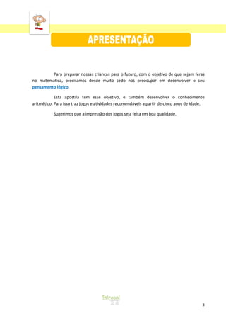 ‘
3
Para preparar nossas crianças para o futuro, com o objetivo de que sejam feras
na matemática, precisamos desde muito cedo nos preocupar em desenvolver o seu
pensamento lógico.
Esta apostila tem esse objetivo, e também desenvolver o conhecimento
aritmético. Para isso traz jogos e atividades recomendáveis a partir de cinco anos de idade.
Sugerimos que a impressão dos jogos seja feita em boa qualidade.
 