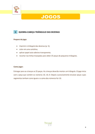 ‘
4
1 QUEBRA-CABEÇA TRIÂNGULO DAS DEZENAS
Preparo do jogo:
Imprimir o triângulo das dezenas (p. 5);
colar em uma cartolina;
aplicar papel auto-adesivo transparente;
recortar nas linhas tracejadas para obter 25 peças de pequenos triângulos.
Como jogar:
Entregar para as crianças as 25 peças. As crianças deverão montar um triângulo. O jogo inicia
com a peça que contém os números 10, 10, 0. Depois sucessivamente encaixar peças cujos
segmentos tenham cores iguais e a soma dos números for 10.
 