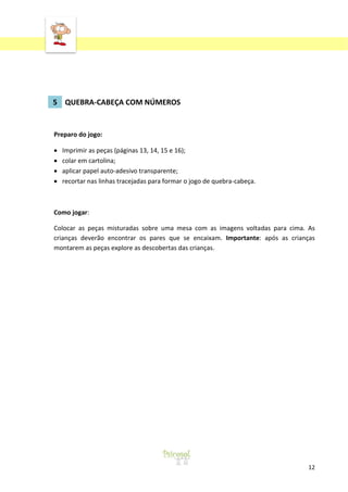 ‘

5 QUEBRA-CABEÇA COM NÚMEROS

Preparo do jogo:
Imprimir as peças (páginas 13, 14, 15 e 16);
colar em cartolina;
aplicar papel auto-adesivo transparente;
recortar nas linhas tracejadas para formar o jogo de quebra-cabeça.

Como jogar:
Colocar as peças misturadas sobre uma mesa com as imagens voltadas para cima. As
crianças deverão encontrar os pares que se encaixam. Importante: após as crianças
montarem as peças explore as descobertas das crianças.

12

 