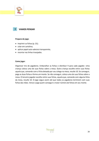 7

VAMOS PENSAR

Preparo do jogo:
Imprimir as fichas (p. 21);
colar em cartolina;
aplicar papel auto-adesivo transparente;
recortar nas linhas tracejadas.

Como jogar:
Organizar trio de jogadores. Embaralhar as fichas e distribuir 9 para cada jogador. Uma
criança coloca uma de suas fichas sobre a mesa. Outra criança escolhe entre suas fichas
aquela que, somando com a ficha deixada por seu colega na mesa, resulte 10. Se conseguir,
pega as duas fichas e forma um monte. Se não conseguir, coloca uma de suas fichas sobre a
mesa. O terceiro jogador escolhe entre suas fichas, aquela que, somando com alguma ficha
da mesa, resulte 10. O jogo segue assim até que todos os jogadores terminem com suas
fichas das mãos. Vence o jogo quem conseguir o maior número de fichas em seu monte.

20

 