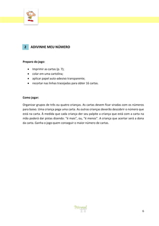 2

ADIVINHE MEU NÚMERO

Preparo do jogo:
Imprimir as cartas (p. 7);
colar em uma cartolina;
aplicar papel auto-adesivo transparente;
recortar nas linhas tracejadas para obter 16 cartas.

Como jogar:
Organizar grupos de três ou quatro crianças. As cartas devem ficar viradas com os números
para baixo. Uma criança pega uma carta. As outras crianças deverão descobrir o número que
está na carta. À medida que cada criança der seu palpite a criança que está com a carta na
mão poderá dar pistas dizendo: “é mais”, ou, “é menos”. A criança que acertar será a dona
da carta. Ganha o jogo quem conseguir o maior número de cartas.

6

 