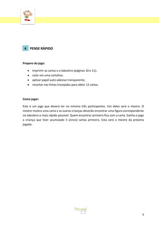 ‘

4 PENSE RÁPIDO

Preparo do jogo:
Imprimir as cartas e o tabuleiro (páginas 10 e 11);
colar em uma cartolina;
aplicar papel auto-adesivo transparente;
recortar nas linhas tracejadas para obter 12 cartas.

Como jogar:
Este é um jogo que deverá ter no mínimo três participantes. Um deles será o mestre. O
mestre mostra uma carta e as outras crianças deverão encontrar uma figura correspondente
no tabuleiro o mais rápido possível. Quem encontrar primeiro fica com a carta. Ganha o jogo
a criança que tiver acumulado 5 (cinco) cartas primeiro. Esta será o mestre da próxima
jogada.

9

 