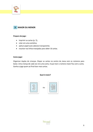 ‘

3 MAIOR OU MENOR

Preparo do jogo:
Imprimir as cartas (p. 7);
colar em uma cartolina;
aplicar papel auto-adesivo transparente;
recortar nas linhas tracejadas para obter 16 cartas.

Como jogar:
Organizar duplas de crianças. Dispor as cartas no centro da mesa com os números para
baixo. Uma criança de cada vez vira uma carta. A que tiver o número maior fica com a carta.
Ganha o jogo quem ao final tiver mais cartas.

Qual é maior?

ou

8

 