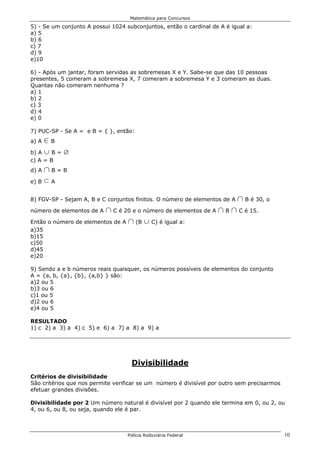 Matemática para Concursos

5) - Se um conjunto A possui 1024 subconjuntos, então o cardinal de A é igual a:
a) 5
b) 6
c) 7
d) 9
e)10

6) - Após um jantar, foram servidas as sobremesas X e Y. Sabe-se que das 10 pessoas
presentes, 5 comeram a sobremesa X, 7 comeram a sobremesa Y e 3 comeram as duas.
Quantas não comeram nenhuma ?
a) 1
b) 2
c) 3
d) 4
e) 0

7) PUC-SP - Se A = e B = { }, então:
a) A 0B
b) A c B = i
c) A = B
d) A 1B=B
e) B d A


8) FGV-SP - Sejam A, B e C conjuntos finitos. O número de elementos de A   1 B é 30, o
número de elementos de A 1 C é 20 e o número de elementos de A 1 B 1 C é 15.
Então o número de elementos de A 1 (B c C) é igual a:
a)35
b)15
c)50
d)45
e)20

9) Sendo a e b números reais quaisquer, os números possíveis de elementos do conjunto
A = {a, b, {a}, {b}, {a,b} } são:
a)2 ou 5
b)3 ou 6
c)1 ou 5
d)2 ou 6
e)4 ou 5

RESULTADO
1) c 2) a 3) a 4) c 5) e 6) a 7) a 8) a 9) a




                                    Divisibilidade
Critérios de divisibilidade
São critérios que nos permite verificar se um número é divisível por outro sem precisarmos
efetuar grandes divisões.

Divisibilidade por 2 Um número natural é divisível por 2 quando ele termina em 0, ou 2, ou
4, ou 6, ou 8, ou seja, quando ele é par.



                                   Polícia Rodoviária Federal                                10
 