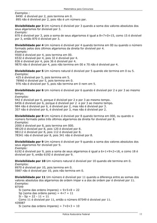 Matemática para Concursos

Exemplos :
 8490 é divisível por 2, pois termina em 0.
 895 não é divisível por 2, pois não é um número par.

Divisibilidade por 3 Um número é divisível por 3 quando a soma dos valores absolutos dos
seus algarismos for divisível por 3.
Exemplo:
870 é divisível por 3, pois a soma de seus algarismos é igual a 8+7+0=15, como 15 é divisível
por 3, então 870 é divisível por 3.

Divisibilidade por 4 Um número é divisível por 4 quando termina em 00 ou quando o número
formado pelos dois últimos algarismos da direita for divisível por 4.
Exemplo:
9500 é divisível por 4, pois termina em 00.
6532 é divisível por 4, pois 32 é divisível por 4.
836 é divisível por 4, pois 36 é divisível por 4.
9870 não é divisível por 4, pois não termina em 00 e 70 não é divisível por 4.

Divisibilidade por 5 Um número natural é divisível por 5 quando ele termina em 0 ou 5.
Exemplos:
 425 é divisível por 5, pois termina em 5.
 78960 é divisível por 5, pois termina em 0.
 976 não é divisível por 5, pois não termina em 0 nem em 5.

Divisibilidade por 6 Um número é divisível por 6 quando é divisível por 2 e por 3 ao mesmo
tempo.
Exemplos:
942 é divisível por 6, porque é divisível por 2 e por 3 ao mesmo tempo.
6456 é divisível por 6, porque é divisível por 2 e por 3 ao mesmo tempo.
984 não é divisível por 6, é divisível por 2, mas não é divisível por 3.
357 não é divisível por 6, é divisível por 3, mas não é divisível por 2.

Divisibilidade por 8 Um número é divisível por 8 quando termina em 000, ou quando o
número formado pelos três últimos algarismos da direita for divisível por 8.
Exemplos:
2000 é divisível por 8, pois termina em 000.
98120 é divisível por 8, pois 120 é divisível por 8.
98112 é divisível por 8, pois 112 é divisível por 8.
78341 não é divisível por 8, pois 341 não é divisível por 8.

Divisibilidade por 9 Um número é divisível por 9 quando a soma dos valores absolutos dos
seus algarismos for divisível por 9.
Exemplo:
6192 é divisível por 9, pois a soma de seus algarismos é igual a 6+1+9+2=18, e como 18 é
divisível por 9, então 6192 é divisível por 9.

Divisibilidade por 10 Um número natural é divisível por 10 quando ele termina em 0.
Exemplos:
8970 é divisível por 10, pois termina em 0.
5987 não é divisível por 10, pois não termina em 0.

Divisibilidade por 11 Um número é divisível por 11 quando a diferença entre as somas dos
valores absolutos dos algarismos de ordem ímpar e a dos de ordem par é divisível por 11.
Exemplos:
87549
   Si (soma das ordens ímpares) = 9+5+8 = 22
   Sp (soma das ordens pares) = 4+7 = 11
   Si - Sp = 22 - 11 = 11
   Como 11 é divisível por 11, então o número 87549 é divisível por 11.
439087
   Si (soma das ordens ímpares) = 7+0+3 = 10


                                   Polícia Rodoviária Federal                              11
 