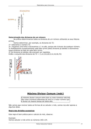 Matemática para Concursos




Determinação dos divisores de um número
      Na prática determinamos todos os divisores de um número utilizando os seus fatores
primos.
      Vamos determinar, por exemplo, os divisores de 72:
1º Fatoramos o número 72.
2º Traçamos uma linha e escrevemos o 1 no alto, porque ele é divisor de qualquer número.
3º Multiplicamos sucessivamente cada fator primo pelos divisores já obtidos e escrevemos
esses produtos ao lado de cada fator primo.
4º Os divisores já obtidos não precisam ser repetidos.
Então o conjunto dos divisores de 72 = {1,2,3,4,6,8,9,12,18,36,72}




                       Máximo Divisor Comum (mdc)
               O máximo divisor comum entre dois ou mais números naturais
               não nulos (números diferentes de zero) é o maior número que
               é divisor ao mesmo tempo de todos eles.

Não vamos aqui ensinar todos as formas de se calcular o mdc, vamos nos ater apenas a
algumas delas.

Regra das divisões sucessivas

Esta regra é bem prática para o calculo do mdc, observe:

Exemplo:
Vamos calcular o mdc entre os números 160 e 24.

                                  Polícia Rodoviária Federal                               13
 