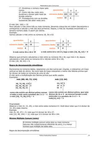 Matemática para Concursos

          1º: Dividimos o número maior pelo
          menor.
          2º: Como não deu resto zero,
          dividimos o divisor pelo resto da
          divisão anterior.
          3º: Prosseguimos com as divisões
          sucessivas até obter resto zero.

O mdc (64; 160) = 32
Para calcular o mdc entre três ou mais números, devemos coloca-los em ordem decrescente e
começamos a calcular o mdc dos dois primeiros. Depois, o mdc do resultado encontrado e o
terceiro número dado. E assim por diante.
Exemplo:
Vamos calcular o mdc entre os números 18, 36 e 63.




Observe que primeiro calculamos o mdc entre os números 36 e 18, cujo mdc é 18, depois
calculamos o mdc entre os números 63 e 18(mdc entre 36 e 18).
O mdc (18; 36; 63) = 9.

Regra da decomposição simultânea

Escrevemos os números dados, separamos uns dos outros por vírgulas, e colocamos um traço
vertical ao lado do último. No outro lado do traço colocamos o menor dos fatores primos que
for divisor de todos os números de uma só vês.
O mdc será a multiplicação dos fatores primos que serão usados.
Exemplos:
         mdc (80; 40; 72; 124)                         mdc (12; 64)




Propriedade:
Observe o mdc (4, 12, 20), o mdc entre estes números é 4. Você deve notar que 4 é divisor de
12, 20 e dele mesmo.
Exemplo
mdc (9, 18, 27) = 9, note que 9 é divisor de 18 e 27.
mdc (12, 48, 144) = 12, note que 12 é divisor de 48 e 144.

Mínimo Múltiplo Comum (mmc)

               O mínimo múltiplo comum entre dois ou mais números
               naturais não nulos(números diferente de zero), é o menor
               número que múltiplo de todos eles.

Regra da decomposição simultânea

                                   Polícia Rodoviária Federal                             14
 
