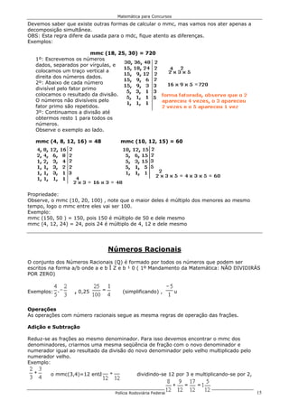 Matemática para Concursos

Devemos saber que existe outras formas de calcular o mmc, mas vamos nos ater apenas a
decomposição simultânea.
OBS: Esta regra difere da usada para o mdc, fique atento as diferenças.
Exemplos:

                           mmc (18, 25, 30) = 720
   1º: Escrevemos os números
   dados, separados por vírgulas, e
   colocamos um traço vertical a
   direita dos números dados.
   2º: Abaixo de cada número
   divisível pelo fator primo
   colocamos o resultado da divisão.
   O números não divisíveis pelo
   fator primo são repetidos.
   3º: Continuamos a divisão até
   obtermos resto 1 para todos os
   números.
   Observe o exemplo ao lado.

   mmc (4, 8, 12, 16) = 48          mmc (10, 12, 15) = 60




Propriedade:
Observe, o mmc (10, 20, 100) , note que o maior deles é múltiplo dos menores ao mesmo
tempo, logo o mmc entre eles vai ser 100.
Exemplo:
mmc (150, 50 ) = 150, pois 150 é múltiplo de 50 e dele mesmo
mmc (4, 12, 24) = 24, pois 24 é múltiplo de 4, 12 e dele mesmo




                               Números Racionais
O conjunto dos Números Racionais (Q) é formado por todos os números que podem ser
escritos na forma a/b onde a e b Î Z e b ¹ 0 ( 1º Mandamento da Matemática: NÃO DIVIDIRÁS
POR ZERO)


Exemplos:         , 0,25 ou          (simplificando) , -5 ou


Operações
As operações com número racionais segue as mesma regras de operação das frações.

Adição e Subtração

Reduz-se as frações ao mesmo denominador. Para isso devemos encontrar o mmc dos
denominadores, criarmos uma mesma seqüência de fração com o novo denominador e
numerador igual ao resultado da divisão do novo denominador pelo velho multiplicado pelo
numerador velho.
Exemplo:

         o mmc(3,4)=12 então                 dividindo-se 12 por 3 e multiplicando-se por 2,


                                  Polícia Rodoviária Federal                                   15
 