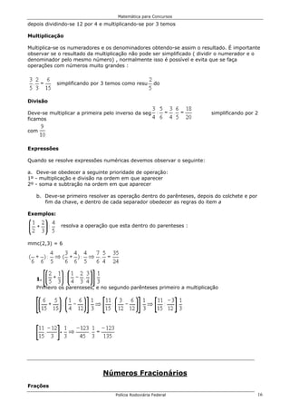 Matemática para Concursos

depois dividindo-se 12 por 4 e multiplicando-se por 3 temos

Multiplicação

Multiplica-se os numeradores e os denominadores obtendo-se assim o resultado. É importante
observar se o resultado da multiplicação não pode ser simplificado ( dividir o numerador e o
denominador pelo mesmo número) , normalmente isso é possível e evita que se faça
operações com números muito grandes :


            simplificando por 3 temos como resultado


Divisão

Deve-se multiplicar a primeira pelo inverso da segunda                  simplificando por 2
ficamos

com


Expressões

Quando se resolve expressões numéricas devemos observar o seguinte:

a. Deve-se obedecer a seguinte prioridade de operação:
1º - multiplicação e divisão na ordem em que aparecer
2º - soma e subtração na ordem em que aparecer

   b. Deve-se primeiro resolver as operação dentro do parênteses, depois do colchete e por
      fim da chave, e dentro de cada separador obedecer as regras do item a

Exemplos:

             resolva a operação que esta dentro do parenteses :


mmc(2,3) = 6




   1.
   Primeiro os parênteses, e no segundo parênteses primeiro a multiplicação




                              Números Fracionários
Frações
                                   Polícia Rodoviária Federal                                16
 