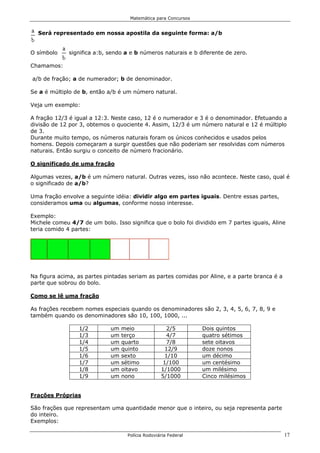 Matemática para Concursos


  Será representado em nossa apostila da seguinte forma: a/b


O símbolo     significa a:b, sendo a e b números naturais e b diferente de zero.

Chamamos:

a/b de fração; a de numerador; b de denominador.

Se a é múltiplo de b, então a/b é um número natural.

Veja um exemplo:

A fração 12/3 é igual a 12:3. Neste caso, 12 é o numerador e 3 é o denominador. Efetuando a
divisão de 12 por 3, obtemos o quociente 4. Assim, 12/3 é um número natural e 12 é múltiplo
de 3.
Durante muito tempo, os números naturais foram os únicos conhecidos e usados pelos
homens. Depois começaram a surgir questões que não poderiam ser resolvidas com números
naturais. Então surgiu o conceito de número fracionário.

O significado de uma fração

Algumas vezes, a/b é um número natural. Outras vezes, isso não acontece. Neste caso, qual é
o significado de a/b?

Uma fração envolve a seguinte idéia: dividir algo em partes iguais. Dentre essas partes,
consideramos uma ou algumas, conforme nosso interesse.

Exemplo:
Michele comeu 4/7 de um bolo. Isso significa que o bolo foi dividido em 7 partes iguais, Aline
teria comido 4 partes:




Na figura acima, as partes pintadas seriam as partes comidas por Aline, e a parte branca é a
parte que sobrou do bolo.

Como se lê uma fração

As frações recebem nomes especiais quando os denominadores são 2, 3, 4, 5, 6, 7, 8, 9 e
também quando os denominadores são 10, 100, 1000, ...

                 1/2         um   meio                2/5        Dois quintos
                 1/3         um   terço              4/7         quatro sétimos
                 1/4         um   quarto             7/8         sete oitavos
                 1/5         um   quinto             12/9        doze nonos
                 1/6         um   sexto             1/10         um décimo
                 1/7         um   sétimo            1/100        um centésimo
                 1/8         um   oitavo           1/1000        um milésimo
                 1/9         um   nono             5/1000        Cinco milésimos


Frações Próprias

São frações que representam uma quantidade menor que o inteiro, ou seja representa parte
do inteiro.
Exemplos:

                                    Polícia Rodoviária Federal                                 17
 