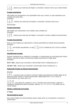 Matemática para Concursos


          , observe que neste tipo de fração o numerador é sempre menor que o denominador.


Frações Impróprias

São frações que representam uma quantidade maior que o inteiro, ou seja representa uma
unidade mais parte dela.
Exemplos:

           , observe que neste tipo de frações o numerador é sempre maior que o

denominador.

Frações Aparentes

São frações que representam uma unidade, duas unidades etc.
Exemplos:

          , observe que neste tipo de frações o numerador é sempre múltiplo do denominador.


Frações Equivalentes

Duas ou mais frações que representam a mesma quantidade da unidade são equivalentes.
Exemplos:

       , são frações equivalentes, ou seja           (1/2 é a metade de 2/2 e 5/10 é a metade

de 10/10)

Simplificando Frações

Quando multiplicamos ou dividimos o numerador e o denominador de uma fração pelo mesmo
número, esta não se altera. Encontramos frações equivalentes a fração dada.
Exemplos:

3/4 = 6/8 , observe que numerador e denominador foram multiplicados por 2.

12/18 = 4/6 , observe que numerador e denominador foram divididos por 3.

Reduzindo Frações ao Mesmo Denominador

Exemplo:

       , a primeira coisa a se fazer é encontrar frações equivalentes às frações dadas de tal
forma que estas tenham o mesmo denominador. Basta determinar o m.m.c entre os
denominadores, que neste caso é 12.


           , para obtermos, pegamos o m.m.c, dividimos pelo denominador, pegamos o
resultado e multiplicamos pelo numerador, observe: 12 : 3 = 4, 4 x 2 = 8 e assim com as
outras frações.

Adição e Subtração de Frações

1º Caso

Denominadores iguais

Para somar frações com denominadores iguais, basta somar os numeradores e conservar o
denominador.

                                   Polícia Rodoviária Federal                                   18
 