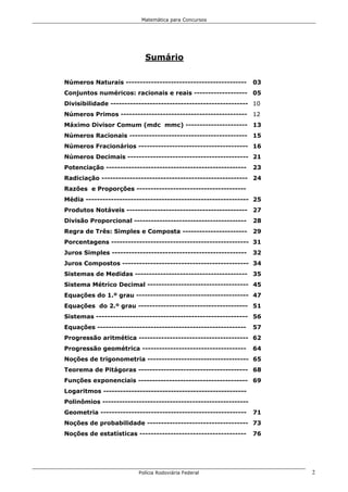 Matemática para Concursos




                           Sumário

Números Naturais -------------------------------------------      03
Conjuntos numéricos: racionais e reais ------------------- 05
Divisibilidade ------------------------------------------------- 10
Números Primos --------------------------------------------- 12
Máximo Divisor Comum (mdc mmc) ---------------------- 13
Números Racionais ------------------------------------------ 15
Números Fracionários --------------------------------------- 16
Números Decimais ------------------------------------------- 21
Potenciação --------------------------------------------------    23
Radiciação ---------------------------------------------------- 24
Razões e Proporções ---------------------------------------
Média ---------------------------------------------------------- 25
Produtos Notáveis ------------------------------------------- 27
Divisão Proporcional ----------------------------------------     28
Regra de Três: Simples e Composta ----------------------- 29
Porcentagens ------------------------------------------------- 31
Juros Simples ------------------------------------------------    32
Juros Compostos --------------------------------------------- 34
Sistemas de Medidas ---------------------------------------- 35
Sistema Métrico Decimal ------------------------------------ 45
Equações do 1.º grau ---------------------------------------- 47
Equações do 2.º grau --------------------------------------- 51
Sistemas ------------------------------------------------------ 56
Equações -----------------------------------------------------    57
Progressão aritmética --------------------------------------- 62
Progressão geométrica -------------------------------------       64
Noções de trigonometria ------------------------------------ 65
Teorema de Pitágoras --------------------------------------- 68
Funções exponenciais --------------------------------------- 69
Logaritmos ---------------------------------------------------
Polinômios ----------------------------------------------------
Geometria ----------------------------------------------------    71
Noções de probabilidade ------------------------------------ 73
Noções de estatísticas --------------------------------------     76




                         Polícia Rodoviária Federal                    2
 