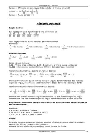 Matemática para Concursos

Período = 47(implica em dois noves) Ante-período = 1 (implica em um 0)



Período = 7 Ante-período = 0




                                Números Decimais
Fração Decimal

São frações em que o denominador é uma potência de 10.
Exemplos:



Toda fração decimal é escrita na forma de número decimal.
Exemplos:




Números Decimais




Lendo número decimais:
0,25 = Vinte e cinco centésimos; 2,24 = Dois inteiros e vinte e quatro centésimos
12,002 = Doze inteiros e dois milésimos; 0,0002 = Dois décimos de milésimos

Transformando uma fração decimal em número decimal:




Observe: Denominador 10 um número depois da vírgula, denominador 100 dois números
depois da vírgula, denominador 1000 três números depois da vírgula e assim por diante.

Transformando um número decimal em fração decimal:




Observe: Um número depois da vírgula denominador 10, dois números depois da vírgula
denominador 100, três números depois da vírgula denominador 1000 e assim por diante.

Propriedade: Um número decimal não se altera ao acrescentarmos zeros a direita do
seu último número.

Exemplos:
0,4 = 0,400 = 0,4000 = 0,40000
0,23 = 0,230 = 0,2300 = 0,23000 = 0,230000
1,2 = 1,20 = 1,200 = 1,2000, 1,20000

Adição

Na adição de números decimais devemos somar os números de mesma ordem de unidades,
décimo com décimo, centésimo com centésimo.
Antes de iniciar a adição, devemos colocar vírgula debaixo de vírgula.


                                   Polícia Rodoviária Federal                            21
 
