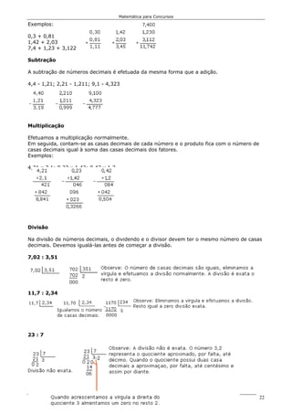 Matemática para Concursos

Exemplos:

0,3 + 0,81
1,42 + 2,03
7,4 + 1,23 + 3,122

Subtração

A subtração de números decimais é efetuada da mesma forma que a adição.

4,4 - 1,21; 2,21 - 1,211; 9,1 - 4,323




Multiplicação

Efetuamos a multiplicação normalmente.
Em seguida, contam-se as casas decimais de cada número e o produto fica com o número de
casas decimais igual à soma das casas decimais dos fatores.
Exemplos:

4,21 x 2,1; 0,23 x 1,42; 0,42 x 1,2




Divisão

Na divisão de números decimais, o dividendo e o divisor devem ter o mesmo número de casas
decimais. Devemos igualá-las antes de começar a divisão.

7,02 : 3,51




11,7 : 2,34




23 : 7




                                      Polícia Rodoviária Federal                          22
 
