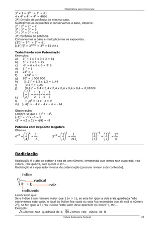 Matemática para Concursos
 3        3+1    4
3 x3=3        = 3 = 81
4 x 42 x 43 = 46 = 4096
2ª) Divisão de potência de mesma base.
Subtraímos os expoentes e conservamos a base, observe.
23 : 22 = 21 = 2
34 : 32 = 32 = 9
75 : 73 = 72 = 49
3ª) Potência de potência.
Conservamos a base e multiplicamos os expoentes.
(32)2 = 32x2 = 34 = 81
[(32)3]2 = 32x3x2 = 312 = 531441

Trabalhando com Potenciação
Exemplos:
a)  34 = 3 x 3 x 3 x 3 = 81
b)  52 = 5 x 5 = 25
c)   63 = 6 x 6 x 6 = 216
d)  113 = 1
e)  230 = 1
f)    2340 = 1
g)  106 = 1 000 000
h)   (1,2)2 = 1,2 x 1,2 = 1,44
i)    (0,5)2 = 0,25
j)    (0,4)5 = 0,4 x 0,4 x 0,4 x 0,4 x 0,4 x 0,4 = 0,01024


k)
l)     (- 3)2 = -3 x –3 = 9
m)   (- 4)3 = - 4 x – 4 x – 4 = - 64

Observação:
Lembre-se que (-3)2 ¹ -32.
(-3)2 = -3 x –3 = 9
-32 = -(3 x 3) = -(9) = -9

Potência com Expoente Negativo
Observe:


                 ,                                ,




Radiciação
Radiciação é o ato de extrair a raiz de um número, lembrando que temos raiz quadrada, raiz
cúbica, raiz quarta, raiz quinta e etc...
Radiciação é a operação inversa da potenciação (procure revisar este conteúdo).




Lembrando que:
Se o índice é um número maior que 1 (n > 1), se este for igual a dois (raiz quadrada "não
escrevemos este valor, o local do índice fica vazio ou seja fica entendido que ali está o número
2"), se for igual a 3 (raiz cúbica "este valor deve aparecer no índice"), etc...
Exemplo:


                                       Polícia Rodoviária Federal                             24
 