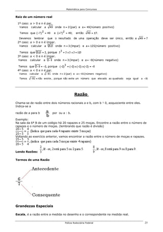 Matemática para Concursos


Raiz de um número real

 1º caso: a > 0 e n é par.




 2º caso: a > 0 e n é ímpar.




 3º caso: a < 0 e n é ímpar.




 4º caso: a < 0 e n é par.




                                             Razão

Chama-se de razão entre dois números racionais a e b, com b ¹ 0, aoquociente entre eles.
Indica-se a

razão de a para b            por ou a : b.

Exemplo:
Na sala da 6ª B de um colégio há 20 rapazes e 25 moças. Encontre a razão entre o número de
rapazes e o número de moças. (lembrando que razão é divisão)


Voltando ao exercício anterior, vamos encontrar a razão entre o número de moças e rapazes.




Lendo Razões:

Termos de uma Razão




Grandezas Especiais

Escala, é a razão entre a medida no desenho e o correspondente na medida real.


                                     Polícia Rodoviária Federal                            25
 