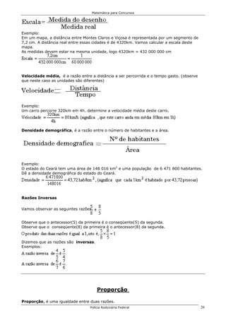Matemática para Concursos




Exemplo:
Em um mapa, a distância entre Montes Claros e Viçosa é representada por um segmento de
7,2 cm. A distância real entre essas cidades é de 4320km. Vamos calcular a escala deste
mapa.
As medidas devem estar na mesma unidade, logo 4320km = 432 000 000 cm




Velocidade média, é a razão entre a distância a ser percorrida e o tempo gasto. (observe
que neste caso as unidades são diferentes)




Exemplo:
Um carro percorre 320km em 4h. determine a velocidade média deste carro.




Densidade demográfica, é a razão entre o número de habitantes e a área.




Exemplo:
O estado do Ceará tem uma área de 148 016 km2 e uma população de 6 471 800 habitantes.
Dê a densidade demográfica do estado do Ceará.




Razões Inversas

Vamos observar as seguintes razões.


Observe que o antecessor(5) da primeira é o conseqüente(5) da segunda.
Observe que o conseqüente(8) da primeira é o antecessor(8) da segunda.


Dizemos que as razões são inversas.
Exemplos:




                                      Proporção

Proporção, é uma igualdade entre duas razões.
                                  Polícia Rodoviária Federal                               26
 