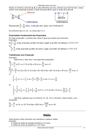 Matemática para Concursos

Dados os números racionais a, b, c e d, diferentes de zero, dizemos que eles formam, nessa
ordem uma proporção quando a razão de a para b for igual a razão de c para d.




Os extremos são 2 e 10, os meios são 5 e 4.

Propriedade Fundamental das Proporções
Em toda proporção, o produto dos meios é igual ao produto dos extremos.
Exemplos:


b)




Trabalhando com Proporção
Exemplos.
·    Determine o valor de x nas seguintes proporções.
a)


b)


c)




d)




·     Calcule y, sabendo que os números 14, 18, 70 e y formam, nessa ordem, uma
proporção.




                                           Média
Você escuta a todo momento nos noticiários a palavra média.
Exemplo:
  A média de idade da seleção brasileira é 23 anos.
  A média de preço da gasolina é 1,33 reais.
                                  Polícia Rodoviária Federal                                 27
 
