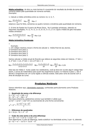 Matemática para Concursos


Média aritmética de dois ou mais termos é o quociente do resultado da divisão da soma dos
números dados pela quantidade de números somado.
Exemplos:

1. Calcule a média aritmética entre os número 12, 4, 5, 7.



observe o que foi feito, somamos os quatro número e dividimos pela quantidade de números.

2. O time de futebol do Cruzeiro de Minas Gerai, fez 6 partidas amistosas, obtendo os
seguintes resultados, 4 x 2, 4 x 3, 2 x 5, 6 x 0, 5 x 3, 2 x 0. Qual a média de gols marcados
nestes amistoso?




Média Aritmética Ponderada

*
   Exemplo:
1. Um colégio resolveu inovar a forma de calcular a média final de seu alunos.
1º bimestre teve peso 2.
2º bimestre teve peso 2.
3° bimestre teve peso 3.
4° bimestre teve peso 3.

Vamos calcular a média anual de Ricardo que obteve as seguintes notas em historia. 1° bim =
3, 2° bim = 2,5, 3° bim = 3,5 e 4° bim = 3




Este tipo de média é muito usada nos vestibulares, você já deve ter ouvido algum colega falar
assim, a prova de matemática para quem faz engenharia é peso 3 e historia é peso 1, isto é
devido a engenharia ser um curso ligado a ciências exatas. Este peso varia de acordo com a
área de atuação do curso.




                                 Produtos Notáveis
Vamos relembrar aqui, identidades especiais, conhecidas particularmente como Produtos
Notáveis.

1 – Quadrado da soma e da diferença
(a + b)2 = a2 + 2ab + b2
(a – b)2 = a2 – 2ab + b2
Das duas anteriores, poderemos concluir que também é válido que:
(a+b)2 + (a-b)2 = 2(a2+b2) ou escrevendo de uma forma conveniente:




2 – Diferença de quadrados
(a + b).(a – b) = a2 – b2

3 – Cubo de uma soma e de uma diferença
(a + b)3 = a3 + 3.a2.b + 3.a.b2 + b3
Para determinar o cubo da diferença, basta substituir na identidade acima, b por -b, obtendo:
(a – b)3 = a3 – 3.a2.b + 3.a.b2 – b3

                                    Polícia Rodoviária Federal                                  28
 