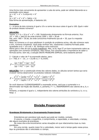 Matemática para Concursos


Uma forma mais conveniente de apresentar o cubo de soma, pode ser obtida fatorando-se a
expressão como segue:
(a + b)3 = a3 + 3.a.b(a+b) + b3
Ou:
(a + b)3 = a3 + b3 + 3ab(a + b)
Esta forma de apresentação, é bastante útil.

Exemplos:
1 – A soma de dois números é igual a 10 e a soma dos seus cubos é igual a 100. Qual o valor
do produto desses números?

SOLUÇÃO:
Temos: a + b = 10 e a3 + b3 = 100. Substituindo diretamente na fórmula anterior, fica:
103 = 100 + 3ab(10) de onde tiramos 1000 = 100 + 30.ab
Daí, vem: 900 = 30.ab, de onde concluímos finalmente que ab = 30, que é a resposta
solicitada.
Nota: os números a e b que satisfazem à condição do problema acima, não são números reais
e sim, números complexos. Você pode verificar isto, resolvendo o sistema formado pelas
igualdades a+b = 10 e ab = 30. Verifique como exercício!
Alerto para o fato de que é muito trabalhoso. Mas, vá lá, faça! É um bom treinamento sobre as
operações com números complexos. Pelo menos, fica caracterizada a importância de saber a
fórmula acima. Sem ela, a solução DESTE PROBLEMA SIMPLES, seria bastante penosa!

2 - Calcule o valor de F na expressão abaixo, para:
a = -700, b = - 33 , x = 23,48 e y = 9,14345.




SOLUÇÃO: Com a substituição direta dos valores dados, os cálculos seriam tantos que seria
inviável! Vamos desenvolver os produtos notáveis indicados:




Se você observar CUIDADOSAMENTE a expressão acima, verá que o numerador e o
denominador da fração são IGUAIS, e, portanto, F = 1, INDEPENDENTE dos valores de a, b, x
e y.
Portanto, a resposta é igual a 1, independente dos valores atribuídos às variáveis a, b, x e y.
Resp: 1




                             Divisão Proporcional

Grandezas Diretamente e Inversamente Proporcionais

      Entendemos por grandeza tudo aquilo que pode ser medido, contado.
      O volume, a massa, a superfície, o comprimento, a capacidade, a velocidade, o tempo,
são alguns exemplos de grandezas.
      No nosso dia-a-dia encontramos varias situações em que relacionamos duas ou mais
grandezas.
      Em uma corrida quanto maior for a velocidade, menor será o tempo gasto nessa prova.
Aqui as grandezas são a velocidade e o tempo.


                                    Polícia Rodoviária Federal                                29
 