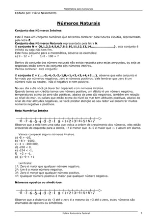 Matemática para Concursos

Editado por: Flávio Nascimento



                                 Números Naturais
Conjunto dos Números Inteiros

Este é mais um conjunto numérico que devemos conhecer para futuros estudos, representado
pela letra Z.
Conjunto dos Números Naturais representado pela letra N.
O conjunto N = {0,1,2,3,4,5,6,7,8,9,10,11,12,13,14........................}, este conjunto é
infinito ou seja não tem fim.
Este ficou pequeno para a matemática, observe os exemplos:
a) 9 - 12 = ?       b) 8 - 100 = ?

Dentro do conjunto dos número naturais não existe resposta para estas perguntas, ou seja as
respostas estão dentro do conjunto dos números inteiros.
Vamos conhecer este conjunto:

O conjunto Z = {....-5,-4,-3,-2,-1,0,+1,+2,+3,+4,+5....}, observe que este conjunto é
formado por números negativos, zero e números positivos. Vale lembrar que zero é um
número nulo ou neutro, não é negativo e nem positivo.

No seu dia a dia você já dever ter deparado com números inteiros.
Quando temos um crédito temos um número positivo, um débito é um número negativo,
temperaturas acima de zero são positivas, abaixo de zero são negativas, também em relação
ao nível do mar, os países que estão acima do nível do mar tem altitudes positivas, abaixo do
nível do mar altitudes negativas, se você prestar atenção ao seu redor vai encontrar muitos
números negativo e positivos.

Reta Numérica Inteira




Observe que a reta tem uma seta que indica a ordem de crescimento dos números, eles estão
crescendo da esquerda para a direita, -7 é menor que -6, 0 é maior que -1 e assim em diante.

   Vamos comparar alguns números inteiros.
a) -5 > -10,
b) +8 > -1000,
c) -1 > -200.000,
d) -200 < 0,
e) -234 < -1,
f) +2 > -1,
g) g) -9 < +1

  Lembrete:
1º: Zero é maior que qualquer número negativo.
2º: Um é o maior número negativo.
3º: Zero é menor que qualquer número positivo.
4º: Qualquer número positivo é maior que qualquer número negativo.

Números opostos ou simétricos




Observe que a distancia do -3 até o zero é a mesma do +3 até o zero, estes números são
chamados de opostos ou simétricos.


                                   Polícia Rodoviária Federal                                   3
 