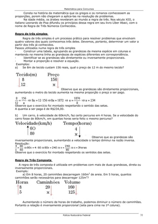 Matemática para Concursos

       Consta na história da matemática que os gregos e os romanos conhecessem as
proporções, porem não chegaram a aplica-las na resolução de problemas.
       Na idade média, os árabes revelaram ao mundo a regra de três. Nos século XIII, o
italiano Leonardo de Pisa difundiu os princípios dessa regra em seu livro Líber Abaci, com o
nome de Regra de Três Números Conhecidos.

Regra de três simples
      Regra de três simples é um processo prático para resolver problemas que envolvam
quatro valores dos quais conhecemos três deles. Devemos, portanto, determinar um valor a
partir dos três já conhecidos.
Passos utilizados numa regra de três simples
·      Construir uma tabela, agrupando as grandezas da mesma espécie em colunas e
mantendo na mesma linha as grandezas de espécies diferentes em correspondência.
·      Identificar se as grandezas são diretamente ou inversamente proporcionais.
·      Montar a proporção e resolver a equação.
 Exemplos:
a)    Se 8m de tecido custam 156 reais, qual o preço de 12 m do mesmo tecido?




                               Observe que as grandezas são diretamente proporcionais,
aumentando o metro do tecido aumenta na mesma proporção o preço a ser pago.



Observe que o exercício foi montado respeitando o sentido das setas.
A quantia a ser paga é de R$234,00.

b)    Um carro, à velocidade de 60km/h, faz certo percurso em 4 horas. Se a velocidade do
carro fosse de 80km/h, em quantas horas seria feito o mesmo percurso?




                                                      Observe que as grandezas são
inversamente proporcionais, aumentando a velocidade o tempo diminui na razão inversa.
Resolução:


Observe que o exercício foi montado respeitando os sentidos das setas.

Regra de Três Composta
   A regra de três composta é utilizada em problemas com mais de duas grandezas, direta ou
inversamente proporcionais.
 Exemplo:
      a) Em 8 horas, 20 caminhões descarregam 160m3 de areia. Em 5 horas, quantos
caminhões serão necessários para descarregar 125m3?




     Aumentando o número de horas de trabalho, podemos diminuir o número de caminhões.
Portanto a relação é inversamente proporcional (seta para cima na 1ª coluna).


                                    Polícia Rodoviária Federal                                 31
 