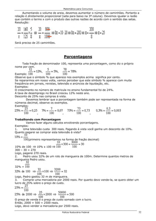 Matemática para Concursos

      Aumentando o volume de areia, devemos aumentar o número de caminhões. Portanto a
relação é diretamente proporcional (seta para baixo na 3ª coluna). Devemos igualar a razão
que contém o termo x com o produto das outras razões de acordo com o sentido das setas.
Resolução:




Será preciso de 25 caminhões.




                                      Porcentagens
    Toda fração de denominador 100, representa uma porcentagem, como diz o próprio
nome por cem.

Exemplo:
Observe que o símbolo % que aparece nos exemplos acima significa por cento.
Se repararmos em nosso volta, vamos perceber que este símbolo % aparece com muita
freqüência em jornais, revistas, televisão e anúncios de liquidação, etc.
Exemplos:
O crescimento no número de matricula no ensino fundamental foi de 24%.
A taxa de desemprego no Brasil cresceu 12% neste ano.
Desconto de 25% nas compras à vista.
        Devemos lembrar que a porcentagem também pode ser representada na forma de
números decimal, observe os exemplos.
Exemplos:

                ,                 ,                            ,

Trabalhando com Porcentagem
       Vamos fazer alguns cálculos envolvendo porcentagens.
Exemplos:
1.   Uma televisão custa 300 reais. Pagando à vista você ganha um desconto de 10%.
Quanto pagarei se comprar esta televisão à vista?

         (primeiro representamos na forma de fração decimal)

10% de 100      10% x 100
300 – 30 = 270
Logo, pagarei 270 reais.
2.    Pedro usou 32% de um rolo de mangueira de 100m. Determine quantos metros de
mangueira Pedro usou.

32% =


Logo, Pedro gastou 32 m de mangueira.
3.     Comprei uma mercadoria por 2000 reais. Por quanto devo vende-la, se quero obter um
lucro de 25% sobre o preço de custo.




O preço de venda é o preço de custo somado com o lucro.
Então, 2000 + 500 = 2500 reais.
Logo, devo vender a mercadoria por 2500 reais.

                                  Polícia Rodoviária Federal                             32
 