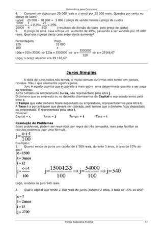 Matemática para Concursos

4.    Comprei um objeto por 20 000 reais e o vendi por 25 000 reais. Quantos por cento eu
obtive de lucro?
Lucro: 25 000 – 20 000 = 5 000 ( preço de venda menos o preço de custo)

                               (resultado da divisão do lucro pelo preço de custo)
5.     O preço de uma casa sofreu um aumento de 20%, passando a ser vendida por 35 000
reais. Qual era o preço desta casa antes deste aumento?

Porcentagem                Preço
120                         35 000
100                          x


Logo, o preço anterior era 29 166,67




                                     Juros Simples
       A idéia de juros todos nós temos, é muito comum ouvirmos este termo em jornais,
revistas. Mas o que realmente significa juros.
       Juro é aquela quantia que é cobrada a mais sobre uma determinada quantia a ser paga
ou recebida.
Juros Simples ou simplesmente Juros, são representado pela letra j.
O dinheiro que se empresta ou se deposita chamaremos de Capital e representaremos pela
letra c.
O Tempo que este dinheiro ficara depositado ou emprestado, representaremos pela letra t.
A Taxa é a porcentagem que devera ser cobrada, pelo tempo que o dinheiro ficou depositado
ou emprestado. É representado pela letra i.
Observe:
Capital = c           Juros = j        Tempo = t        Taxa = i

Resolução de Problemas
Estes problemas, podem ser resolvidos por regra de três composta, mas para facilitar os
cálculos podemos usar uma fórmula.



Exemplos:
1.   Quanto rende de juros um capital de 1 500 reais, durante 3 anos, à taxa de 12% ao
ano?




Logo, rendera de juro 540 reais.

2.    Qual o capital que rende 2 700 reais de juros, durante 2 anos, à taxa de 15% ao ano?




                                   Polícia Rodoviária Federal                                33
 