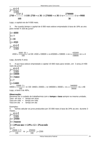 Matemática para Concursos




Logo, o capital era de 9 000 reais.

3.    Por quanto tempo o capital de 6 000 reais esteve emprestado à taxa de 18% ao ano
para render 4 320 de juros?




Logo, durante 4 anos

4.     A que taxa esteve emprestado o capital 10 000 reais para render, em 3 anos,14 400
reais de juros?




Logo, a taxa é de 48%.

Observação:
Devemos ter o cuidado de trabalharmos com o tempo e taxa sempre na mesma unidade.
Taxa em ano = tempo em anos
Taxa em mês = tempo em mês
Taxa em dia = tempo em dia

Exemplos:
5.   Vamos calcular os juros produzidos por 25 000 reais à taxa de 24% ao ano durante 3
meses.




                                      Polícia Rodoviária Federal                           34
 