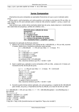 Matemática para Concursos

 Logo, o juro que este capital vai render é de 2 500 reais.




                                  Juros Compostos
    Chamamos de juros compostos as operações financeiras em que o juro é cobrado sobre
 juros.
    Pense assim, você emprestou um certa quantia a um amigo a uma taxa de 2% ao mês, no
 mês seguinte os 2% será cobrado sobre o total do mês anterior (capital + juros), e assim vai
 mês a mês.
    Vale lembrar que, existe vários exemplos deste tipo de juros, basta observar o rendimentos
 das cadernetas de poupança, cartões de créditos e etc...

                         Fórmula para o cálculo de Juros
                         Compostos.
                         M = C x (1 + i)t
                          C = Capital inicial
                          i = taxa % por período de tempo
                          t = número de períodos de tempo
                          M = montante final = (captital + juros)

    Exemplos de aplicação da fórmula anterior:
     1. Aplicou-se a juros compostos uma capital de R$ 1.400.000.00, a 4% ao mês, durante
        3 meses. Determine o montante produzido neste período.
                  C = 1.400.000,00 i = 4% am (ao mês) t = 3 meses M =
                 ?
                  M = C x (1 + i)t
                  M = 1.400.000 x (1 + 0,04)3
                  M = 1.400.000 x (1,04)3
                  M = 1.400.000 x 1,124864
                  M = 1.574.809,600
                  O montante é R$ 1.574.809,600
                  Obs: devemos lembrar que 4% = 4/100 = 0,04

     2. Qual o capital que, aplicado a juros compostos a 8% ao mês, produz em 2 meses um
        montante de R$ 18.915,00 de juros.

                 C = ? i = 8% am (ao mês) t = 2 meses M = 18.915,00
                 M = C x (1 + i)t
                 18915 = C x (1 + 0,08)2
                 18915= C x (1,08)2
                 18915 = C x 1,1664
                 C = 18915 : 1,1664
                 C = 16.216,56379
                 O capital é R$16.216,56379
                 Obs: devemos lembrar que 8% = 8/100 = 0,08

     3. Durante quanto tempo esteve aplicado, em uma poupança, o capital de R$ 180.000,00
        para render, de juros, a importância de R$ 22.248,00, se a taxa foi de 6% ao mês?

 C = 180.000,00 i = 6% am (ao mês) t = ? M = 180.000,00(capital) + 22.248,00(juros) =
202.248,00
 M = C x (1 + i)t
 180000 = 202248 x (1 + 0,06)t
 180000 = 202248 x (1,06)t
 (1,06)t = 202248 : 180000
 (1,06)t = 1,1236
 t log1,06 = log1,1236 (transformamos em logaritmo "faça uma revisão")



                                    Polícia Rodoviária Federal                              35
 