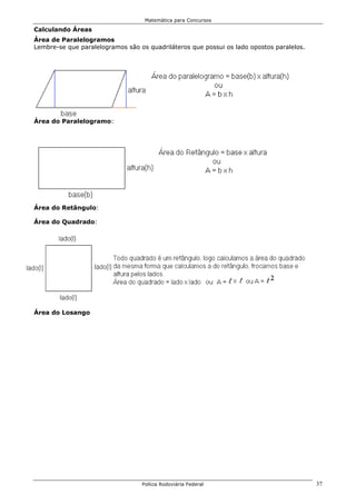 Matemática para Concursos

Calculando Áreas
Área de Paralelogramos
Lembre-se que paralelogramos são os quadriláteros que possui os lado opostos paralelos.




Área do Paralelogramo:




Área do Retângulo:

Área do Quadrado:




Área do Losango




                                  Polícia Rodoviária Federal                              37
 