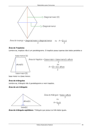 Matemática para Concursos




Área de Trapézios
Lembre-se, trapézio não é um paralelogramo. O trapézio possui apenas dois lados paralelos a




base maior e a base menor.

Área de triângulos
Lembre-se, triângulo não é paralelogramo e nem trapézio.

Área de um triângulo:




Área do triângulo eqüilátero: Triângulo que possui os três lados iguais.




                                  Polícia Rodoviária Federal                              38
 
