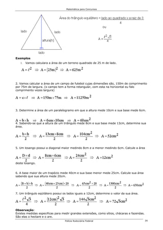 Matemática para Concursos




Exemplos
   1.   Vamos calculara a área de um terreno quadrado de 25 m de lado.




2. Vamos calcular a área de um campo de futebol cujas dimensões são, 150m de comprimento
por 75m de largura. (o campo tem a forma retangular, com esta na horizontal eu falo
comprimento vezes largura)




3. Determine a área de um paralelogramo em que a altura mede 10cm e sua base mede 6cm.



4. Sabendo-se que a altura de um triângulo mede 8cm e sua base mede 13cm, determine sua
área.




5. Um losango possui a diagonal maior medindo 8cm e a menor medindo 6cm. Calcule a área




deste losango.


6. A base maior de um trapézio mede 40cm e sua base menor mede 25cm. Calcule sua área
sabendo que sua altura mede 20cm.




7. Um triângulo eqüilátero possui os lados iguais a 12cm, determine o valor da sua área.




Observação:
Existes medidas especificas para medir grandes extensões, como sítios, chácaras e fazendas.
São elas o hectare e o are.
                                   Polícia Rodoviária Federal                                 39
 