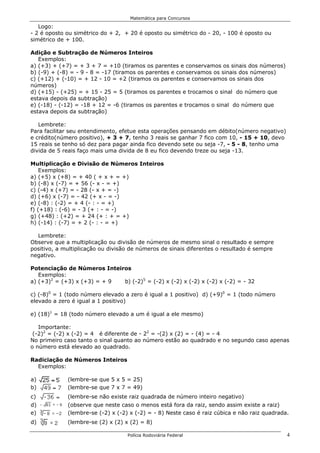 Matemática para Concursos

   Logo:
- 2 é oposto ou simétrico do + 2, + 20 é oposto ou simétrico do - 20, - 100 é oposto ou
simétrico de + 100.

Adição e Subtração de Números Inteiros
   Exemplos:
a) (+3) + (+7) = + 3 + 7 = +10 (tiramos os parentes e conservamos os sinais dos números)
b) (-9) + (-8) = - 9 - 8 = -17 (tiramos os parentes e conservamos os sinais dos números)
c) (+12) + (-10) = + 12 - 10 = +2 (tiramos os parentes e conservamos os sinais dos
números)
d) (+15) - (+25) = + 15 - 25 = 5 (tiramos os parentes e trocamos o sinal do número que
estava depois da subtração)
e) (-18) - (-12) = -18 + 12 = -6 (tiramos os parentes e trocamos o sinal do número que
estava depois da subtração)

   Lembrete:
Para facilitar seu entendimento, efetue esta operações pensando em débito(número negativo)
e crédito(número positivo), + 3 + 7, tenho 3 reais se ganhar 7 fico com 10, - 15 + 10, devo
15 reais se tenho só dez para pagar ainda fico devendo sete ou seja -7, - 5 - 8, tenho uma
divida de 5 reais faço mais uma divida de 8 eu fico devendo treze ou seja -13.

Multiplicação e Divisão de Números Inteiros
    Exemplos:
a) (+5) x (+8) = + 40 ( + x + = +)
b) (-8) x (-7) = + 56 (- x - = +)
c) (-4) x (+7) = - 28 (- x + = -)
d) (+6) x (-7) = - 42 (+ x - = -)
e) (-8) : (-2) = + 4 (- : - = +)
f) (+18) : (-6) = - 3 (+ : - = -)
g) (+48) : (+2) = + 24 (+ : + = +)
h) (-14) : (-7) = + 2 (- : - = +)

  Lembrete:
Observe que a multiplicação ou divisão de números de mesmo sinal o resultado e sempre
positivo, a multiplicação ou divisão de números de sinais diferentes o resultado é sempre
negativo.

Potenciação de Números Inteiros
   Exemplos:
a) (+3)2 = (+3) x (+3) = + 9 b) (-2)5 = (-2) x (-2) x (-2) x (-2) x (-2) = - 32

c) (-8)0 = 1 (todo número elevado a zero é igual a 1 positivo) d) (+9)0 = 1 (todo número
elevado a zero é igual a 1 positivo)

e) (18)1 = 18 (todo número elevado a um é igual a ele mesmo)

   Importante:
 (-2)2 = (-2) x (-2) = 4 é diferente de - 22 = -(2) x (2) = - (4) = - 4
No primeiro caso tanto o sinal quanto ao número estão ao quadrado e no segundo caso apenas
o número está elevado ao quadrado.

Radiciação de Números Inteiros
  Exemplos:

a)           (lembre-se que 5 x 5 = 25)
b)           (lembre-se que 7 x 7 = 49)
c)           (lembre-se não existe raiz quadrada de número inteiro negativo)
d)           (observe que neste caso o menos está fora da raiz, sendo assim existe a raiz)
e)           (lembre-se (-2) x (-2) x (-2) = - 8) Neste caso é raiz cúbica e não raiz quadrada.
d)           (lembre-se (2) x (2) x (2) = 8)

                                   Polícia Rodoviária Federal                                 4
 