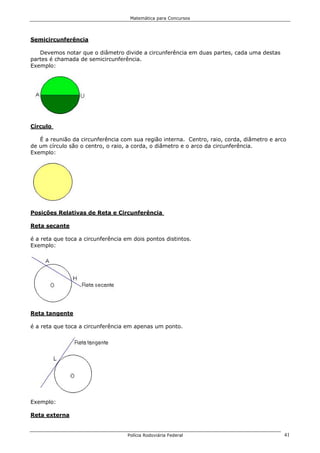Matemática para Concursos




Semicircunferência

   Devemos notar que o diâmetro divide a circunferência em duas partes, cada uma destas
partes é chamada de semicircunferência.
Exemplo:




Círculo

   É a reunião da circunferência com sua região interna. Centro, raio, corda, diâmetro e arco
de um círculo são o centro, o raio, a corda, o diâmetro e o arco da circunferência.
Exemplo:




Posições Relativas de Reta e Circunferência

Reta secante

é a reta que toca a circunferência em dois pontos distintos.
Exemplo:




Reta tangente

é a reta que toca a circunferência em apenas um ponto.




Exemplo:

Reta externa


                                    Polícia Rodoviária Federal                              41
 