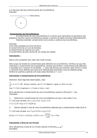 Matemática para Concursos


é a reta que não toca nenhum ponto da circunferência.
Exemplo:




 Comprimento da Circunferência
        O comprimento de uma circunferência é o número que representa os perímetros dos
polígonos inscritos nessa circunferência quando o número de lados aumenta indefinidamente.
        Podemos entender comprimento como sendo o contorno da circunferência.

Exemplo:
Uma volta completa em torno da terra.
O comprimento de um aro de bicicleta.
O comprimento da roda de um carro.
O comprimento da bola central de um campo de futebol.

Calculando p

Esta é uma constante (seu valor não muda nunca).

Esta surgiu da divisão do comprimento pelo diâmetro da circunferência. Verificou-se que não
importava o comprimento da circunferência, sempre que dividia o comprimento pelo diâmetro
o resultado era o mesmo (3,14159265....), para não termos que escrever este número a todo
o momento ficou definido que esta seria representado pela letra p (pi) do alfabeto grego,
lembre-se usamos p apenas com duas casas decimais p = 3,14.

Calculando o Comprimento da Circunferência

Devemos fazer algumas observações, veja:




Para calcularmos o comprimento de uma circunferência usamos a fórmula C = 2pr.
Exemplos:

1.   Determine o comprimento de uma circunferência em que o raio mede 3 cm.




2.   Vamos calcular o raio de uma circunferência sabendo que o comprimento mede 62,8 m.




Calculando a Área de um Círculo

Para calcularmos a área de um círculo usamos a fórmula .
Exemplos:

                                  Polícia Rodoviária Federal                              42
 