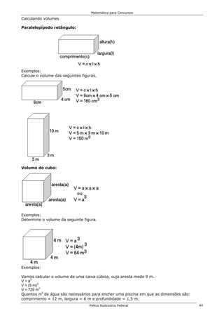 Matemática para Concursos

Calculando volumes

Paralelepípedo retângulo:




Exemplos:
Calcule o volume das seguintes figuras.




Volume do cubo:




Exemplos:
Determine o volume da seguinte figura.




Exemplos:

Vamos calcular o volume de uma caixa cúbica, cuja aresta mede 9 m.
V = a3
V = (9 m)3
V = 729 m3
Quantos m3 de água são necessários para encher uma piscina em que as dimensões são:
comprimento = 12 m, largura = 6 m e profundidade = 1,5 m.
                                   Polícia Rodoviária Federal                         44
 