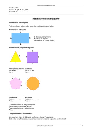 Matemática para Concursos

V=cxlxh
V = 12 m x 6 m x 1,5 m
V = 108 m3



                                   Perímetro de um Polígono
Perímetro de um Polígono

Perímetro de um polígono é a soma das medidas dos seus lados.

Perímetro do retângulo



                                        b - base ou comprimento
                                        h - altura ou largura
                                        Perímetro = 2b + 2h = 2(b + h)



Perímetro dos polígonos regulares




Triângulo equilátero Quadrado
P = l+ l + l         P = l + l + l+ l
P=3·l                P=4·l




Pentágono              Hexágono
P=l+l+l+l+l            P=l+l+l+l+l+l
P=5                    P=6·l

l - medida do lado do polígono regular
P - perímetro do polígono regular
Para um polígono de n lados, temos:
P=n·l

Comprimento da Circunferência

Um pneu tem 40cm de diâmetro, conforme a figura. Pergunta-se:
Cada volta completa deste pneu corresponde na horizontal a quantos centímetros?



                                           Polícia Rodoviária Federal             45
 