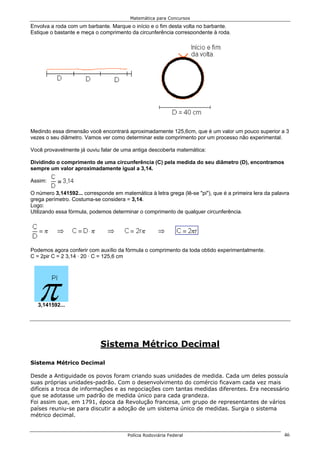 Matemática para Concursos
Envolva a roda com um barbante. Marque o início e o fim desta volta no barbante.
Estique o bastante e meça o comprimento da circunferência correspondente à roda.




Medindo essa dimensão você encontrará aproximadamente 125,6cm, que é um valor um pouco superior a 3
vezes o seu diâmetro. Vamos ver como determinar este comprimento por um processo não experimental.

Você provavelmente já ouviu falar de uma antiga descoberta matemática:

Dividindo o comprimento de uma circunferência (C) pela medida do seu diâmetro (D), encontramos
sempre um valor aproximadamente igual a 3,14.

Assim:

O número 3,141592... corresponde em matemática à letra grega (lê-se "pi"), que é a primeira lera da palavra
grega perímetro. Costuma-se considera = 3,14.
Logo:
Utilizando essa fórmula, podemos determinar o comprimento de qualquer circunferência.




Podemos agora conferir com auxílio da fórmula o comprimento da toda obtido experimentalmente.
C = 2pir C = 2 3,14 · 20 · C = 125,6 cm




   3,141592...




                            Sistema Métrico Decimal

Sistema Métrico Decimal

Desde a Antiguidade os povos foram criando suas unidades de medida. Cada um deles possuía
suas próprias unidades-padrão. Com o desenvolvimento do comércio ficavam cada vez mais
difíceis a troca de informações e as negociações com tantas medidas diferentes. Era necessário
que se adotasse um padrão de medida único para cada grandeza.
Foi assim que, em 1791, época da Revolução francesa, um grupo de representantes de vários
países reuniu-se para discutir a adoção de um sistema único de medidas. Surgia o sistema
métrico decimal.


                                        Polícia Rodoviária Federal                                      46
 