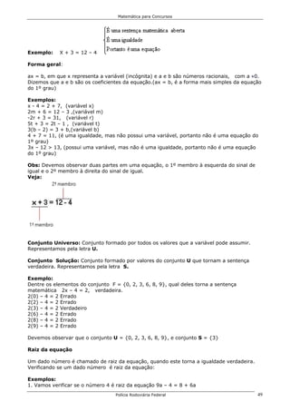Matemática para Concursos




Exemplo:    X + 3 = 12 – 4

Forma geral:

ax = b, em que x representa a variável (incógnita) e a e b são números racionais, com a 0.
Dizemos que a e b são os coeficientes da equação.(ax = b, é a forma mais simples da equação
do 1º grau)

Exemplos:
x - 4 = 2 + 7, (variável x)
2m + 6 = 12 – 3 ,(variável m)
-2r + 3 = 31, (variável r)
5t + 3 = 2t – 1 , (variável t)
3(b – 2) = 3 + b,(variável b)
4 + 7 = 11, (é uma igualdade, mas não possui uma variável, portanto não é uma equação do
1º grau)
3x – 12 > 13, (possui uma variável, mas não é uma igualdade, portanto não é uma equação
do 1º grau)

Obs: Devemos observar duas partes em uma equação, o 1º membro à esquerda do sinal de
igual e o 2º membro à direita do sinal de igual.
Veja:




Conjunto Universo: Conjunto formado por todos os valores que a variável pode assumir.
Representamos pela letra U.

Conjunto Solução: Conjunto formado por valores do conjunto U que tornam a sentença
verdadeira. Representamos pela letra S.

Exemplo:
Dentre os elementos do conjunto F = {0, 2, 3, 6, 8, 9}, qual deles torna a sentença
matemática 2x – 4 = 2, verdadeira.
2(0) – 4 = 2 Errado
2(2) – 4 = 2 Errado
2(3) – 4 = 2 Verdadeiro
2(6) – 4 = 2 Errado
2(8) – 4 = 2 Errado
2(9) – 4 = 2 Errado

Devemos observar que o conjunto U = {0, 2, 3, 6, 8, 9}, e conjunto S = {3}

Raiz da equação

Um dado número é chamado de raiz da equação, quando este torna a igualdade verdadeira.
Verificando se um dado número é raiz da equação:

Exemplos:
1. Vamos verificar se o número 4 é raiz da equação 9a – 4 = 8 + 6a
                                  Polícia Rodoviária Federal                             49
 