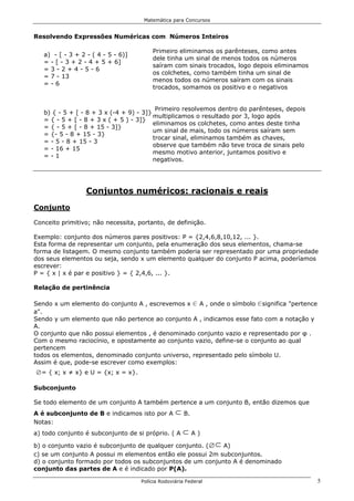 Matemática para Concursos


Resolvendo Expressões Numéricas com Números Inteiros

                                        Primeiro eliminamos os parênteses, como antes
   a) - [ - 3 + 2 - ( 4 - 5 - 6)]
                                        dele tinha um sinal de menos todos os números
   = - [ - 3 + 2 - 4 + 5 + 6]
                                        saíram com sinais trocados, logo depois eliminamos
   =3-2+4-5-6
                                        os colchetes, como também tinha um sinal de
   = 7 - 13
                                        menos todos os números saíram com os sinais
   =-6
                                        trocados, somamos os positivo e o negativos


                                          Primeiro resolvemos dentro do parênteses, depois
   b) { - 5 + [ - 8 + 3 x (-4 + 9) - 3]}
                                         multiplicamos o resultado por 3, logo após
   = { - 5 + [ - 8 + 3 x ( + 5 ) - 3]}
                                         eliminamos os colchetes, como antes deste tinha
   = { - 5 + [ - 8 + 15 - 3]}
                                         um sinal de mais, todo os números saíram sem
   = {- 5 - 8 + 15 - 3}
                                         trocar sinal, eliminamos também as chaves,
   = - 5 - 8 + 15 - 3
                                         observe que também não teve troca de sinais pelo
   = - 16 + 15
                                         mesmo motivo anterior, juntamos positivo e
   =-1
                                         negativos.




                  Conjuntos numéricos: racionais e reais
Conjunto

Conceito primitivo; não necessita, portanto, de definição.

Exemplo: conjunto dos números pares positivos: P = {2,4,6,8,10,12, ... }.
Esta forma de representar um conjunto, pela enumeração dos seus elementos, chama-se
forma de listagem. O mesmo conjunto também poderia ser representado por uma propriedade
dos seus elementos ou seja, sendo x um elemento qualquer do conjunto P acima, poderíamos
escrever:
P = { x | x é par e positivo } = { 2,4,6, ... }.

Relação de pertinência

Sendo x um elemento do conjunto A , escrevemos x 0 A , onde o símbolo 0significa "pertence
a".
Sendo y um elemento que não pertence ao conjunto A , indicamos esse fato com a notação y
A.
O conjunto que não possui elementos , é denominado conjunto vazio e representado por φ .
Com o mesmo raciocínio, e opostamente ao conjunto vazio, define-se o conjunto ao qual
pertencem
todos os elementos, denominado conjunto universo, representado pelo símbolo U.
Assim é que, pode-se escrever como exemplos:
i= { x; x ≠ x} e U = {x; x = x}.
Subconjunto

Se todo elemento de um conjunto A também pertence a um conjunto B, então dizemos que
A é subconjunto de B e indicamos isto por A       d B.
Notas:
a) todo conjunto é subconjunto de si próprio. ( A    dA)
b) o conjunto vazio é subconjunto de qualquer conjunto. (   A)   id
c) se um conjunto A possui m elementos então ele possui 2m subconjuntos.
d) o conjunto formado por todos os subconjuntos de um conjunto A é denominado
conjunto das partes de A e é indicado por P(A).

                                    Polícia Rodoviária Federal                               5
 