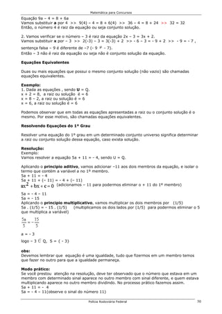 Matemática para Concursos

Equação 9a – 4 = 8 + 6a
Vamos substituir a por 4 >> 9(4) – 4 = 8 + 6(4) >> 36 – 4 = 8 + 24 >> 32 = 32
Então, o número 4 é raiz da equação ou seja conjunto solução.

2. Vamos verificar se o número – 3 é raiz da equação 2x – 3 = 3x + 2.
Vamos substituir x por – 3 >> 2(-3) – 3 = 3(-3) + 2 >> - 6 – 3 = - 9 + 2 >> - 9 = - 7 ,
sentença falsa – 9 é diferente de –7 (- 9 …- 7).
Então – 3 não é raiz da equação ou seja não é conjunto solução da equação.

Equações Equivalentes

Duas ou mais equações que possui o mesmo conjunto solução (não vazio) são chamadas
equações equivalentes.

Exemplo:
1. Dada as equações , sendo U = Q.
x + 2 = 8, a raiz ou solução é = 6
x = 8 – 2, a raiz ou solução é = 6
x = 6, a raiz ou solução é = 6

Podemos observar que em todas as equações apresentadas a raiz ou o conjunto solução é o
mesmo. Por esse motivo, são chamadas equações equivalentes.

Resolvendo Equações do 1º Grau

Resolver uma equação do 1º grau em um determinado conjunto universo significa determinar
a raiz ou conjunto solução dessa equação, caso exista solução.

Resolução:
Exemplo:
Vamos resolver a equação 5a + 11 = - 4, sendo U = Q.

Aplicando o principio aditivo, vamos adicionar –11 aos dois membros da equação, e isolar o
termo que contém a variável a no 1º membro.
5a + 11 = - 4
5a + 11 + (– 11) = - 4 + (– 11)
                  (adicionamos – 11 para podermos eliminar o + 11 do 1º membro)

5a = - 4 – 11
5a = - 15
Aplicando o principio multiplicativo, vamos multiplicar os dois membros por (1/5)
5a . (1/5) = - 15 . (1/5)  (multiplicamos os dois lados por (1/5) para podermos eliminar o 5
que multiplica a variável)




a=-3
logo – 3   0 Q,   S = { - 3}

obs:
Devemos lembrar que equação é uma igualdade, tudo que fizermos em um membro temos
que fazer no outro para que a igualdade permaneça.

Modo prático:
Se você prestou atenção na resolução, deve ter observado que o número que estava em um
membro com determinado sinal aparece no outro membro com sinal diferente, e quem estava
multiplicando aparece no outro membro dividindo. No processo prático fazemos assim.
5a + 11 = - 4
5a = - 4 – 11(observe o sinal do número 11)

                                  Polícia Rodoviária Federal                              50
 